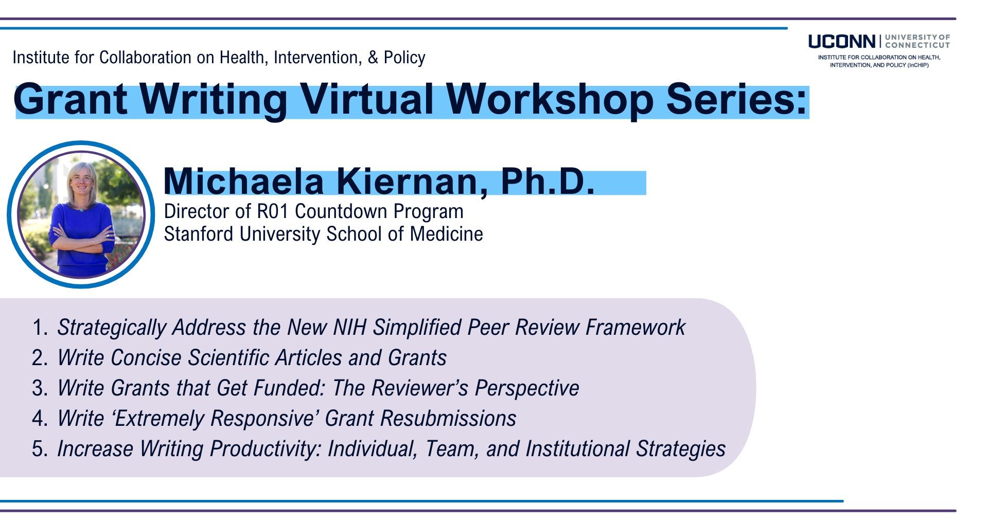 Institute for Collaboration on Health, Intervention, and Policy Grant Writing Virtual Workshop Series Michaela Kiernan, PhD Director of R01 Countdown Program Stanford University School of Medicine 1. Strategically Address the New NIH Simplified Peer Review Framework 2. Write Concise Scientific Articles and Grants 3. Write Grants that Get Funded: The Reviewer’s Perspective 4. Write ‘Extremely Responsive’ Grant Resubmissions 5. Increase Writing Productivity: Individual, Team, and Institutional Strategies”